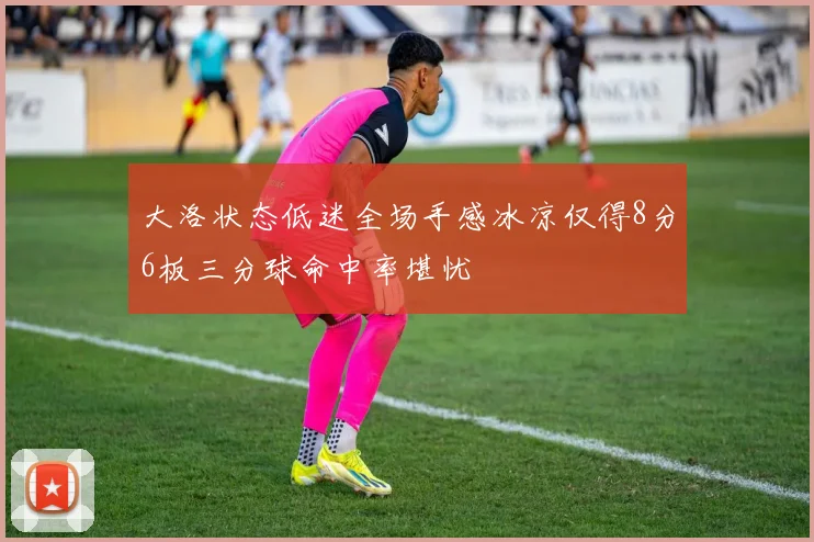 大洛状态低迷全场手感冰凉仅得8分6板三分球命中率堪忧