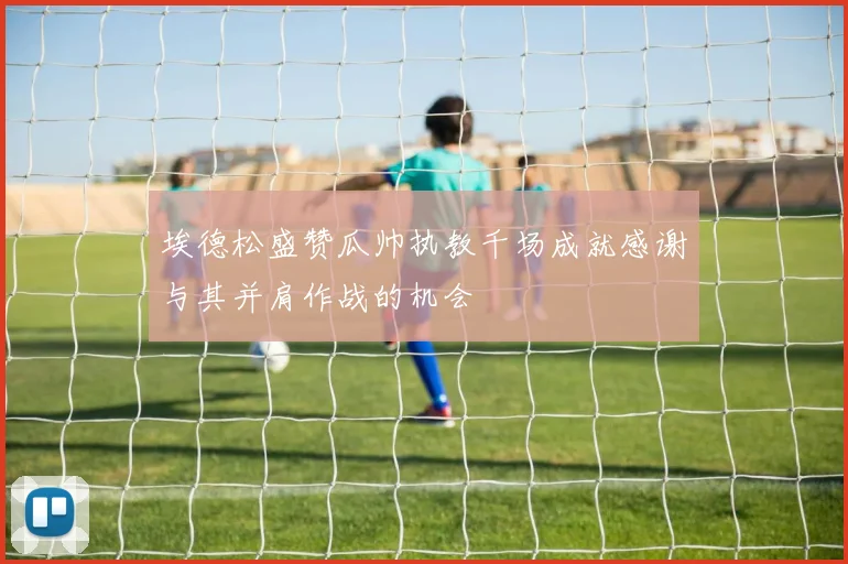 埃德松盛赞瓜帅执教千场成就感谢与其并肩作战的机会