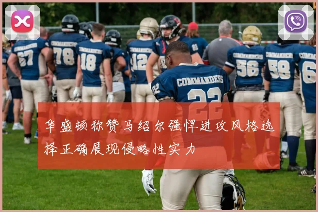 华盛顿称赞马绍尔强悍进攻风格选择正确展现侵略性实力
