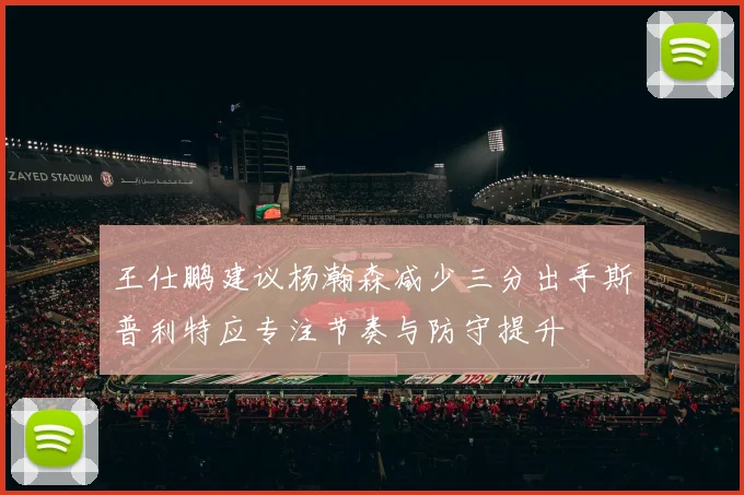 王仕鹏建议杨瀚森减少三分出手斯普利特应专注节奏与防守提升