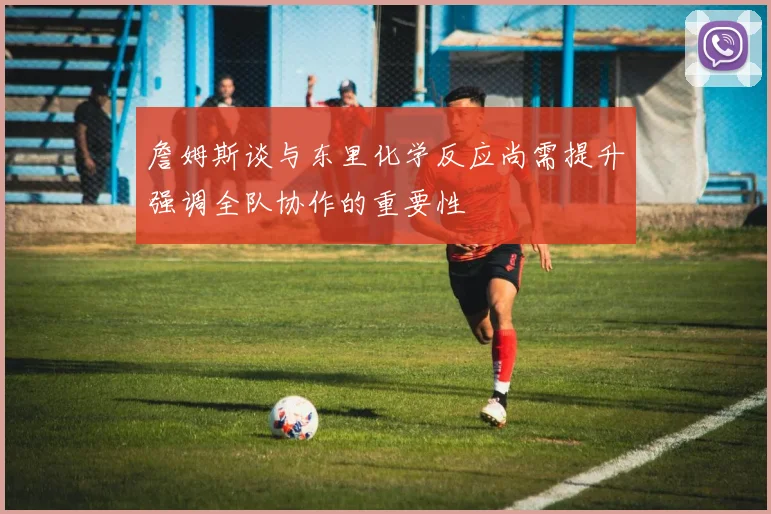 詹姆斯谈与东里化学反应尚需提升强调全队协作的重要性