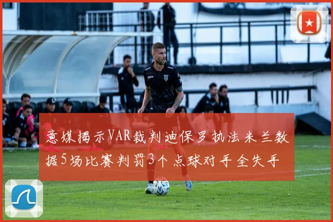 意媒揭示VAR裁判迪保罗执法米兰数据5场比赛判罚3个点球对手全失手