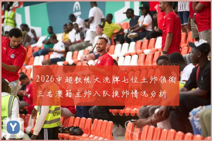 2026中超教练大洗牌七位土帅领衔三名澳籍主帅八队换帅情况分析