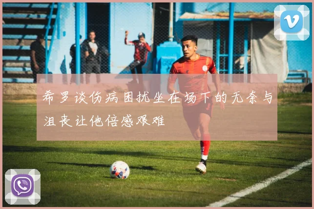 希罗谈伤病困扰坐在场下的无奈与沮丧让他倍感艰难