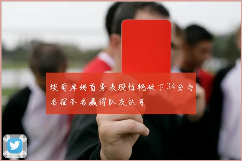 埃奇库姆首秀表现惊艳砍下34分与名宿齐名赢得队友认可