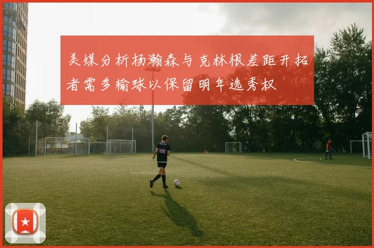 美媒分析杨瀚森与克林根差距开拓者需多输球以保留明年选秀权