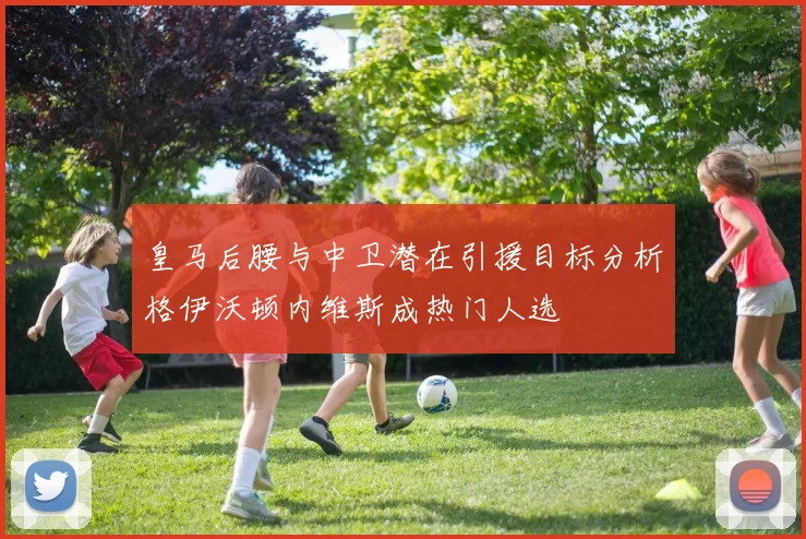 皇马后腰与中卫潜在引援目标分析格伊沃顿内维斯成热门人选