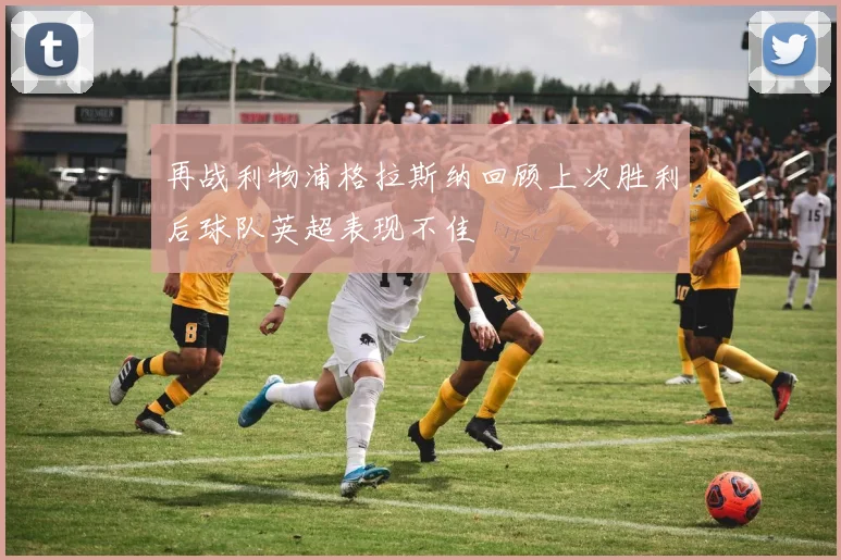 再战利物浦格拉斯纳回顾上次胜利后球队英超表现不佳