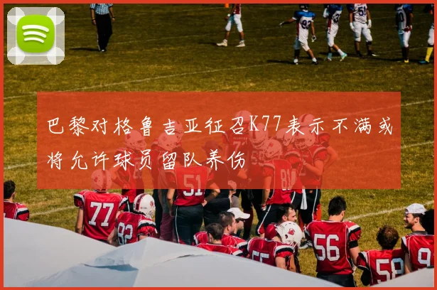 巴黎对格鲁吉亚征召K77表示不满或将允许球员留队养伤