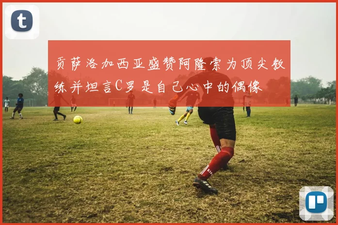贡萨洛加西亚盛赞阿隆索为顶尖教练并坦言C罗是自己心中的偶像