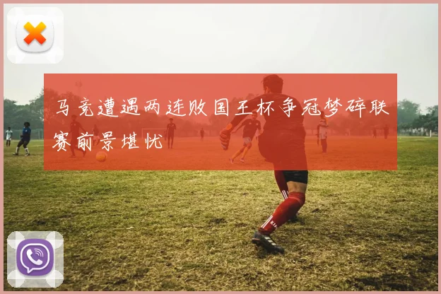 马竞遭遇两连败国王杯争冠梦碎联赛前景堪忧