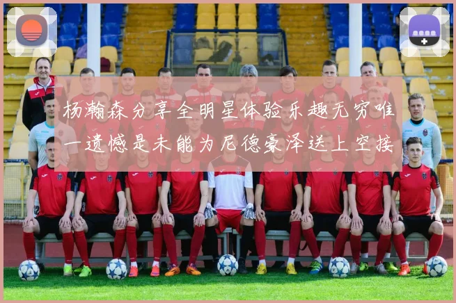 杨瀚森分享全明星体验乐趣无穷唯一遗憾是未能为尼德豪泽送上空接助攻