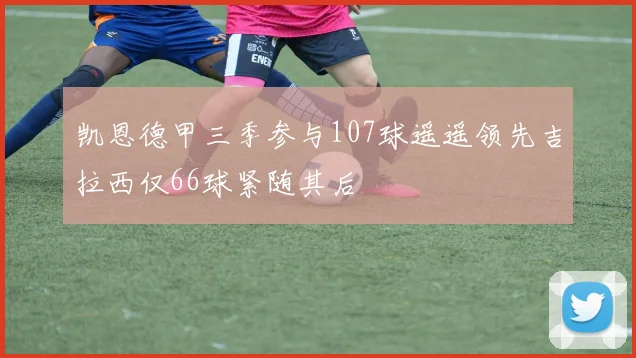 凯恩德甲三季参与107球遥遥领先吉拉西仅66球紧随其后