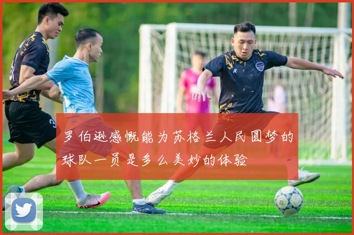 罗伯逊感慨能为苏格兰人民圆梦的球队一员是多么美妙的体验