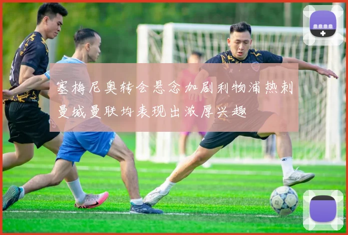 塞梅尼奥转会悬念加剧利物浦热刺曼城曼联均表现出浓厚兴趣