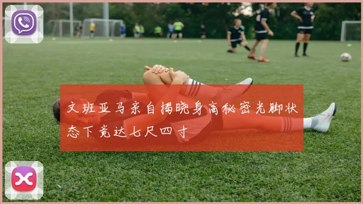 文班亚马亲自揭晓身高秘密光脚状态下竟达七尺四寸