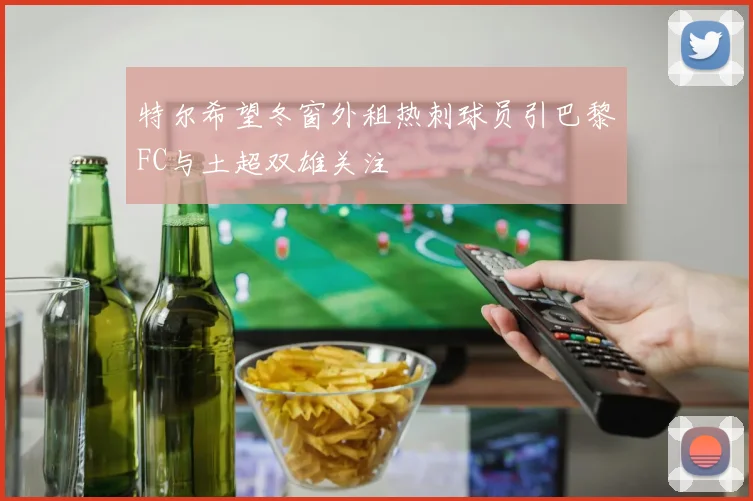 特尔希望冬窗外租热刺球员引巴黎FC与土超双雄关注