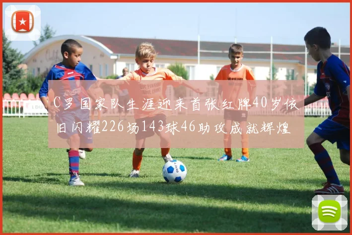 C罗国家队生涯迎来首张红牌40岁依旧闪耀226场143球46助攻成就辉煌