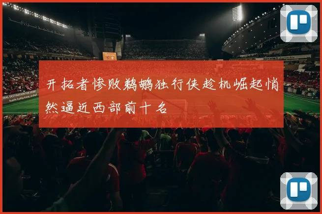 开拓者惨败鹈鹕独行侠趁机崛起悄然逼近西部前十名