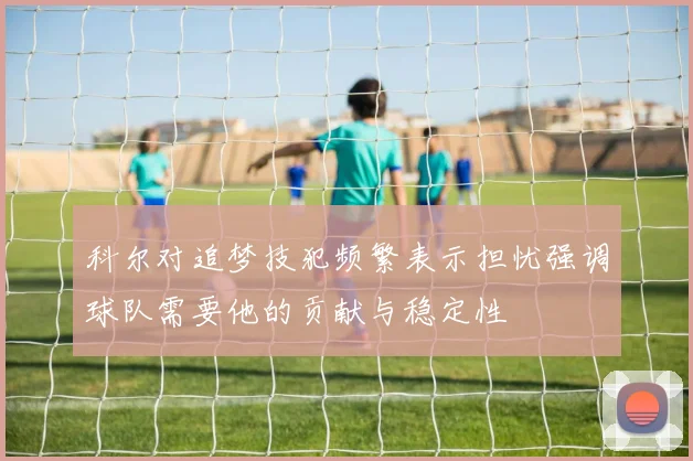科尔对追梦技犯频繁表示担忧强调球队需要他的贡献与稳定性