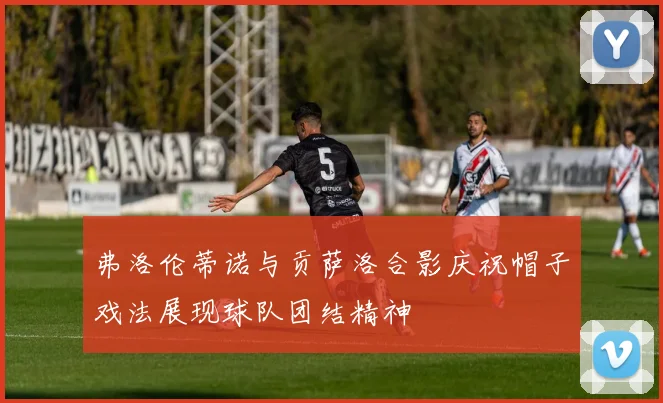 弗洛伦蒂诺与贡萨洛合影庆祝帽子戏法展现球队团结精神