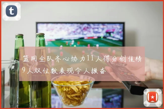 篮网全队齐心协力11人得分创佳绩9人双位数表现令人振奋