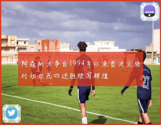 阿森纳力争自1994年以来首次主场对切尔西四连胜续写辉煌