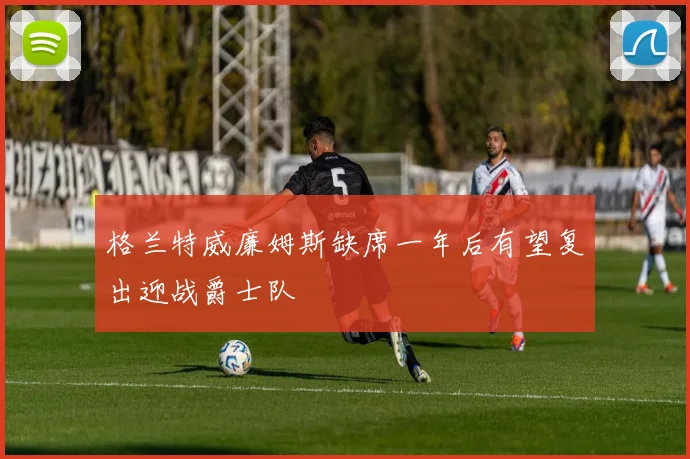 格兰特威廉姆斯缺席一年后有望复出迎战爵士队
