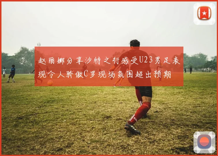 赵丽娜分享沙特之行感受U23男足表现令人骄傲C罗现场氛围超出预期