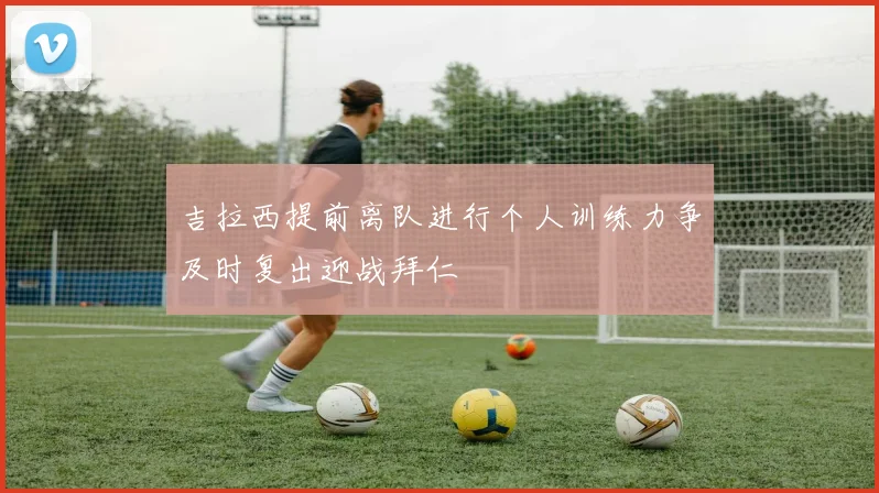 吉拉西提前离队进行个人训练力争及时复出迎战拜仁