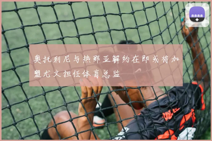奥托利尼与热那亚解约在即或将加盟尤文担任体育总监