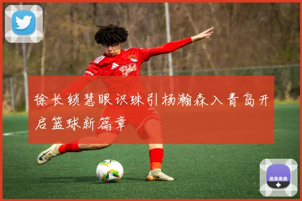 徐长锁慧眼识珠引杨瀚森入青岛开启篮球新篇章