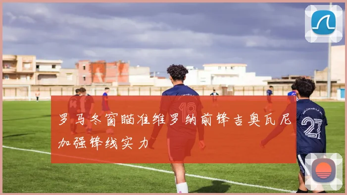 罗马冬窗瞄准维罗纳前锋吉奥瓦尼加强锋线实力