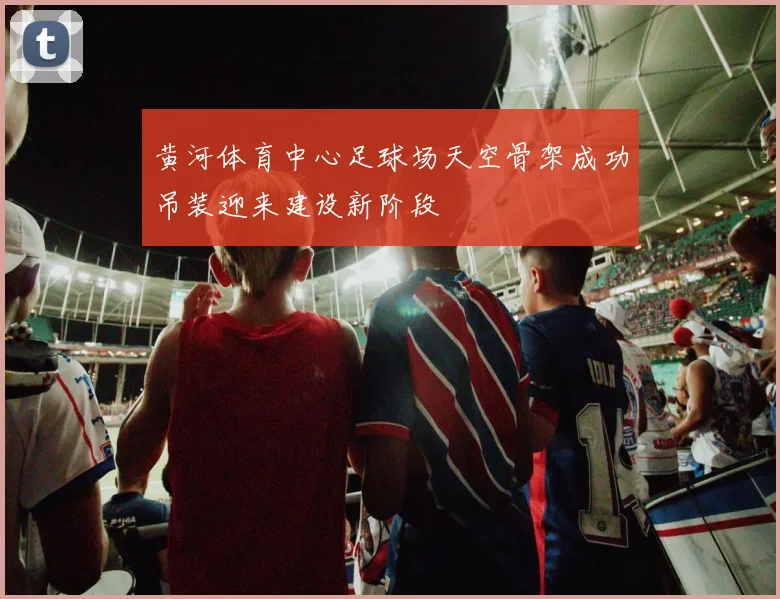 黄河体育中心足球场天空骨架成功吊装迎来建设新阶段