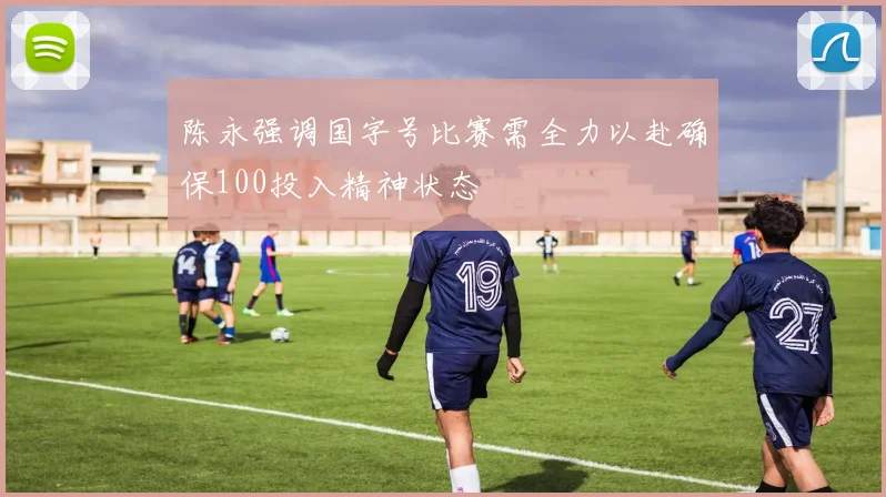 陈永强调国字号比赛需全力以赴确保100投入精神状态