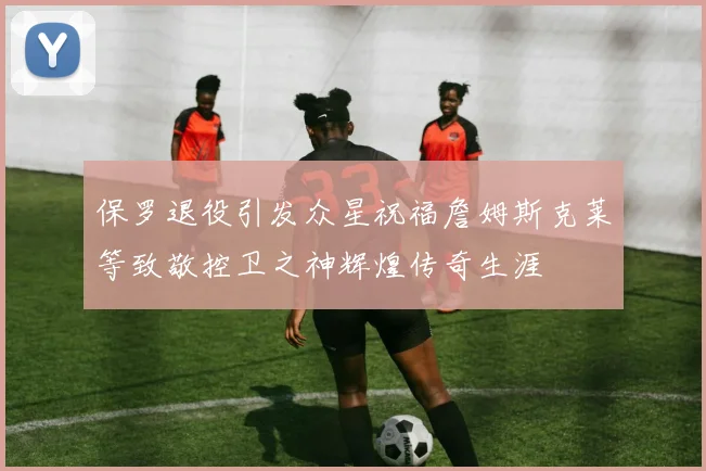 保罗退役引发众星祝福詹姆斯克莱等致敬控卫之神辉煌传奇生涯