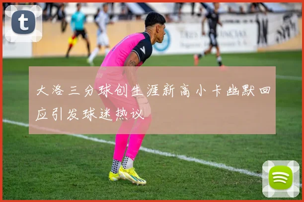大洛三分球创生涯新高小卡幽默回应引发球迷热议
