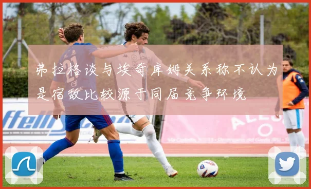 弗拉格谈与埃奇库姆关系称不认为是宿敌比较源于同届竞争环境