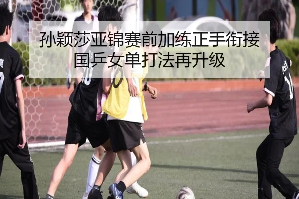 孙颖莎亚锦赛前加练正手衔接 国乒女单打法再升级(xingkong)